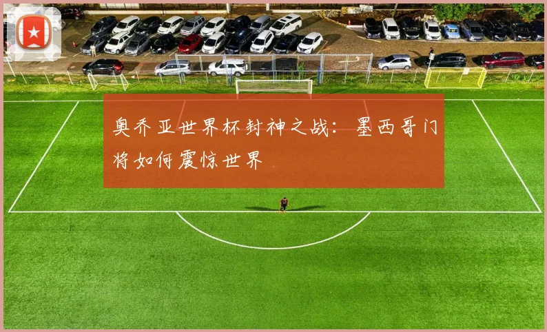 奥乔亚世界杯封神之战:墨西哥门将如何震惊世界