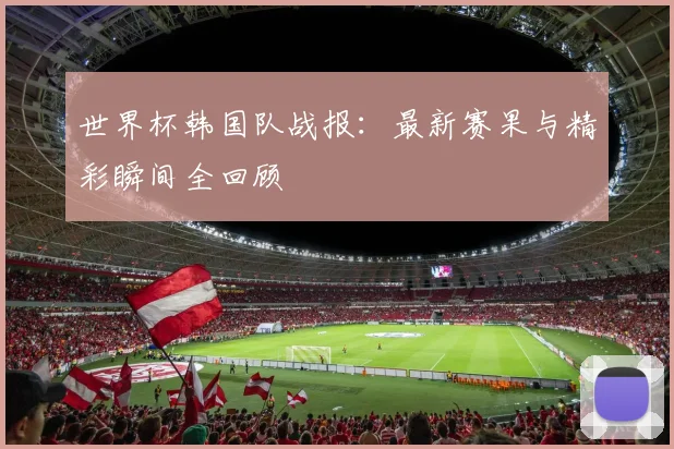 世界杯韩国队战报：最新赛果与精彩瞬间全回顾