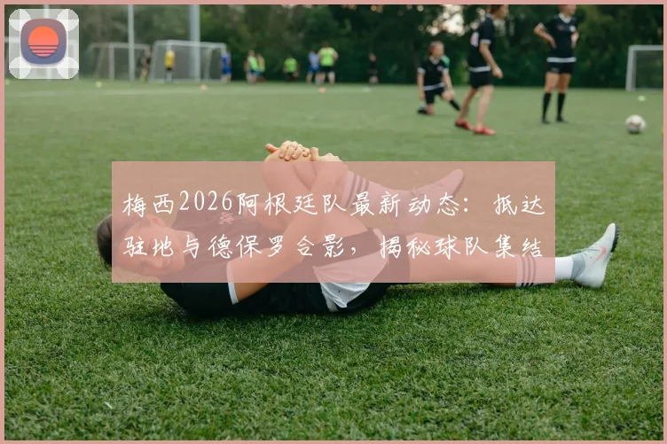 梅西2026阿根廷队最新动态：抵达驻地与德保罗合影，揭秘球队集结背后故事