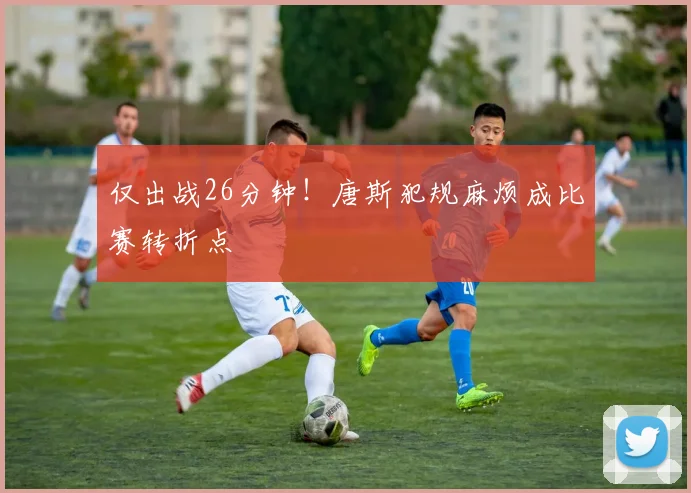 仅出战26分钟！唐斯犯规麻烦成比赛转折点