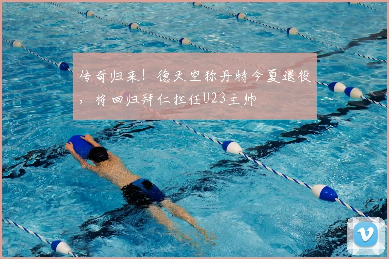 传奇归来！德天空称丹特今夏退役，将回归拜仁担任U23主帅