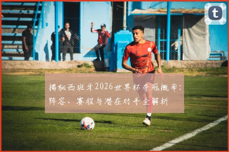 揭秘西班牙2026世界杯夺冠概率：阵容、赛程与潜在对手全解析