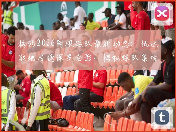 梅西2026阿根廷队最新动态：抵达驻地与德保罗合影，揭秘球队集结背后故事