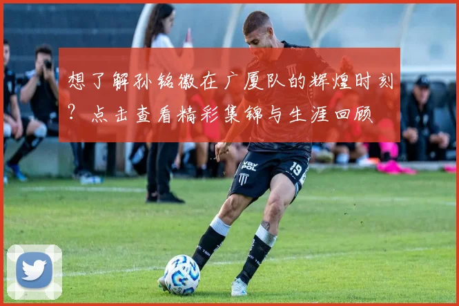 想了解孙铭徽在广厦队的辉煌时刻？点击查看精彩集锦与生涯回顾
