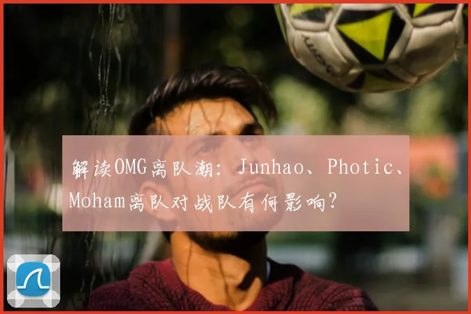 解读OMG离队潮：Junhao、Photic、Moham离队对战队有何影响？
