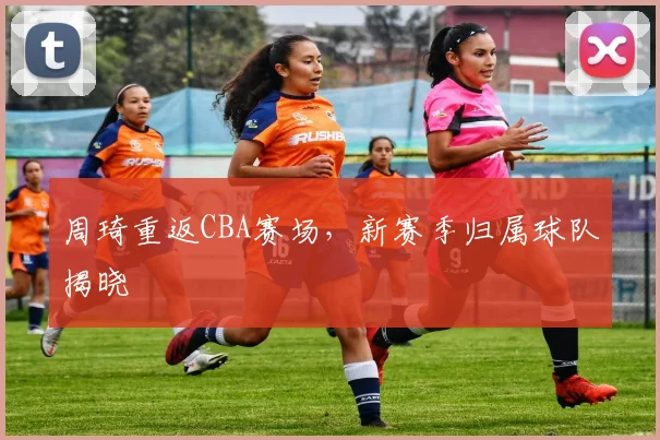 周琦重返CBA赛场，新赛季归属球队揭晓