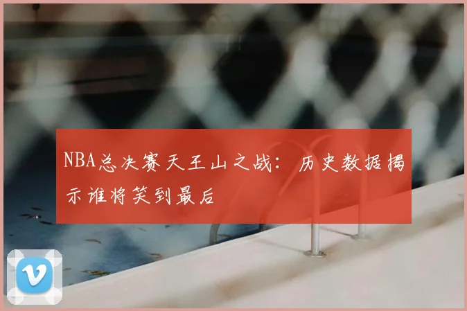 NBA总决赛天王山之战：历史数据揭示谁将笑到最后