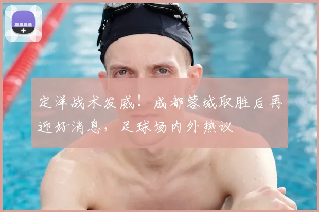 定洋战术发威！成都蓉城取胜后再迎好消息，足球场内外热议