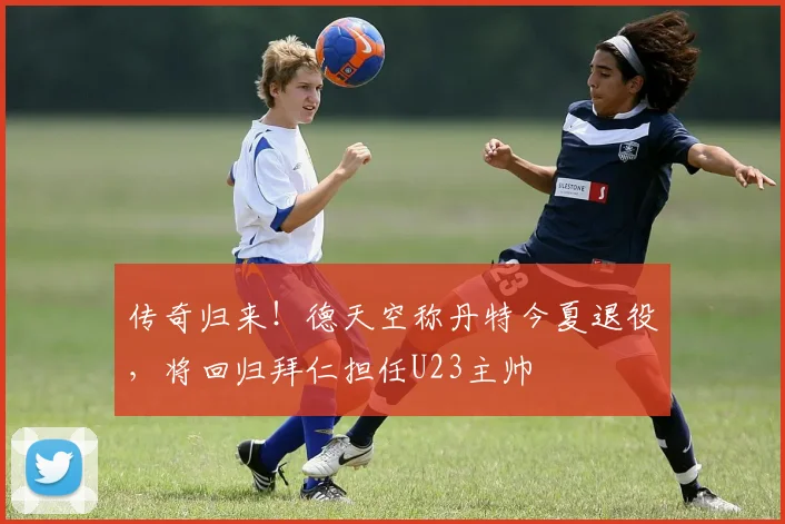 传奇归来！德天空称丹特今夏退役，将回归拜仁担任U23主帅