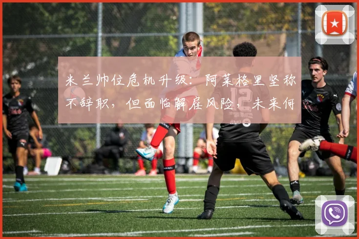 米兰帅位危机升级：阿莱格里坚称不辞职，但面临解雇风险，未来何去何从？