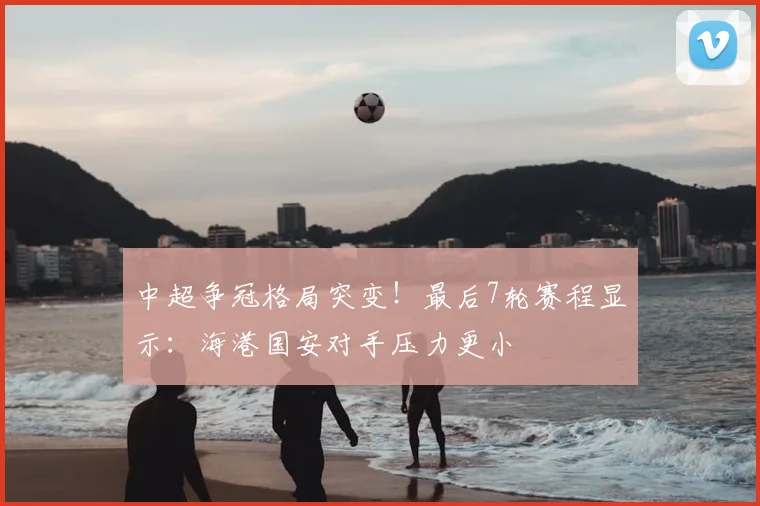 中超争冠格局突变！最后7轮赛程显示：海港国安对手压力更小