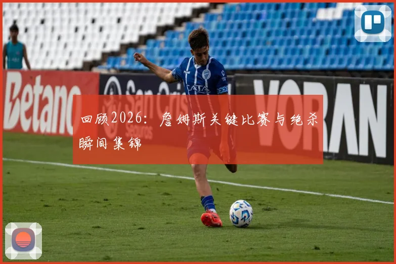 回顾2026：詹姆斯关键比赛与绝杀瞬间集锦